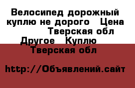 Велосипед дорожный куплю не дорого › Цена ­ 2 000 - Тверская обл. Другое » Куплю   . Тверская обл.